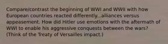 Compare/contrast the beginning of WWI and WWII with how European countries reacted differently...alliances versus appeasement. How did Hitler use emotions with the aftermath of WWI to enable his aggressive conquests between the wars? (Think of the Treaty of Versailles impact.)