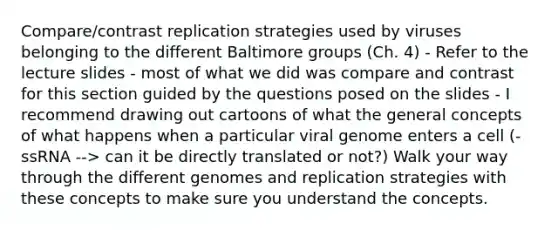 Compare/contrast replication strategies used by viruses belonging to the different Baltimore groups (Ch. 4) - Refer to the lecture slides - most of what we did was compare and contrast for this section guided by the questions posed on the slides - I recommend drawing out cartoons of what the general concepts of what happens when a particular viral genome enters a cell (-ssRNA --> can it be directly translated or not?) Walk your way through the different genomes and replication strategies with these concepts to make sure you understand the concepts.