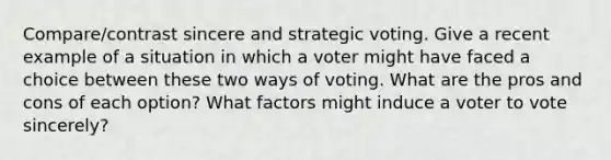 Compare/contrast sincere and strategic voting. Give a recent example of a situation in which a voter might have faced a choice between these two ways of voting. What are the pros and cons of each option? What factors might induce a voter to vote sincerely?