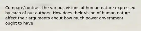 Compare/contrast the various visions of human nature expressed by each of our authors. How does their vision of human nature affect their arguments about how much power government ought to have