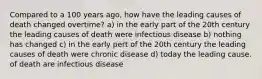 Compared to a 100 years ago, how have the leading causes of death changed overtime? a) in the early part of the 20th century the leading causes of death were infectious disease b) nothing has changed c) in the early pert of the 20th century the leading causes of death were chronic disease d) today the leading cause. of death are infectious disease