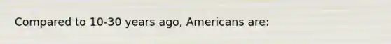 Compared to 10-30 years ago, Americans are: