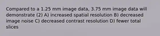 Compared to a 1.25 mm image data, 3.75 mm image data will demonstrate (2) A) increased spatial resolution B) decreased image noise C) decreased contrast resolution D) fewer total slices