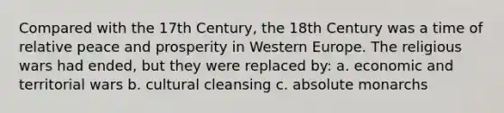 Compared with the 17th Century, the 18th Century was a time of relative peace and prosperity in Western Europe. The religious wars had ended, but they were replaced by: a. economic and territorial wars b. cultural cleansing c. absolute monarchs