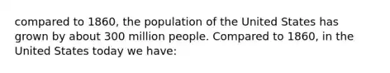 compared to 1860, the population of the United States has grown by about 300 million people. Compared to 1860, in the United States today we have: