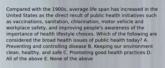 Compared with the 1900s, average life span has increased in the United States as the direct result of public health initiatives such as vaccinations, sanitation, chlorination, motor vehicle and workplace safety, and improving people's awareness of the importance of health lifestyle choices. Which of the following are considered the broad health issues of public health today? A. Preventing and controlling disease B. Keeping our environment clean, healthy, and safe C. Promoting good health practices D. All of the above E. None of the above