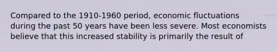 Compared to the 1910-1960 period, economic fluctuations during the past 50 years have been less severe. Most economists believe that this increased stability is primarily the result of