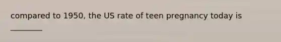 compared to 1950, the US rate of teen pregnancy today is ________