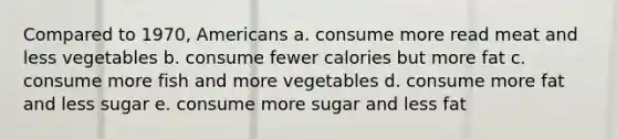 Compared to 1970, Americans a. consume more read meat and less vegetables b. consume fewer calories but more fat c. consume more fish and more vegetables d. consume more fat and less sugar e. consume more sugar and less fat