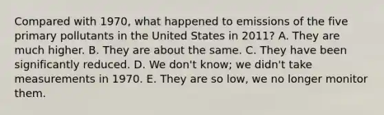 Compared with 1970, what happened to emissions of the five primary pollutants in the United States in 2011? A. They are much higher. B. They are about the same. C. They have been significantly reduced. D. We don't know; we didn't take measurements in 1970. E. They are so low, we no longer monitor them.