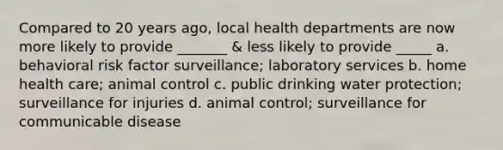 Compared to 20 years ago, local health departments are now more likely to provide _______ & less likely to provide _____ a. behavioral risk factor surveillance; laboratory services b. home health care; animal control c. public drinking water protection; surveillance for injuries d. animal control; surveillance for communicable disease