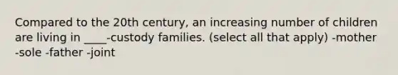 Compared to the 20th century, an increasing number of children are living in ____-custody families. (select all that apply) -mother -sole -father -joint