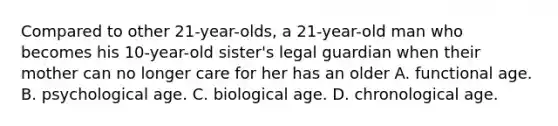 Compared to other 21-year-olds, a 21-year-old man who becomes his 10-year-old sister's legal guardian when their mother can no longer care for her has an older A. functional age. B. psychological age. C. biological age. D. chronological age.