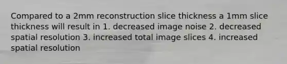 Compared to a 2mm reconstruction slice thickness a 1mm slice thickness will result in 1. decreased image noise 2. decreased spatial resolution 3. increased total image slices 4. increased spatial resolution