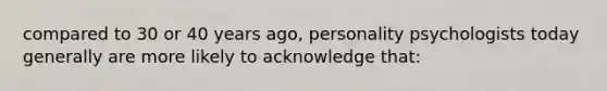 compared to 30 or 40 years ago, personality psychologists today generally are more likely to acknowledge that: