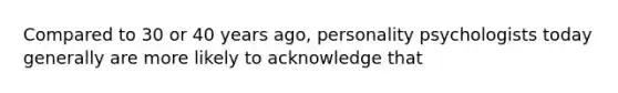 Compared to 30 or 40 years ago, personality psychologists today generally are more likely to acknowledge that