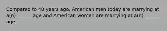 Compared to 40 years ago, American men today are marrying at a(n) ______ age and American women are marrying at a(n) ______ age.