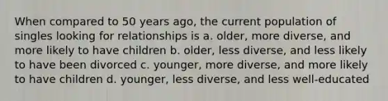 When compared to 50 years ago, the current population of singles looking for relationships is a. older, more diverse, and more likely to have children b. older, less diverse, and less likely to have been divorced c. younger, more diverse, and more likely to have children d. younger, less diverse, and less well-educated