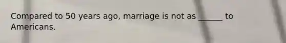 Compared to 50 years ago, marriage is not as ______ to Americans.