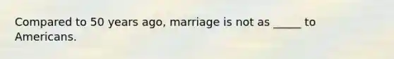 Compared to 50 years ago, marriage is not as _____ to Americans.