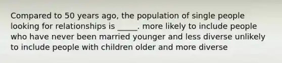 Compared to 50 years ago, the population of single people looking for relationships is _____. more likely to include people who have never been married younger and less diverse unlikely to include people with children older and more diverse