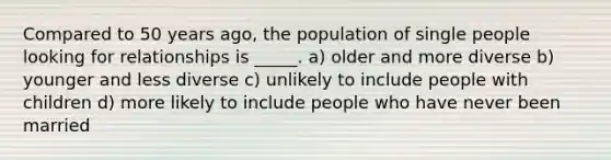 Compared to 50 years ago, the population of single people looking for relationships is _____. a) older and more diverse b) younger and less diverse c) unlikely to include people with children d) more likely to include people who have never been married