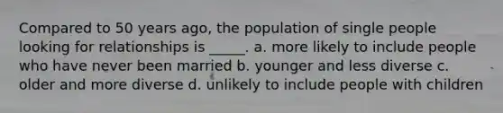 Compared to 50 years ago, the population of single people looking for relationships is _____. a. more likely to include people who have never been married b. younger and less diverse c. older and more diverse d. unlikely to include people with children