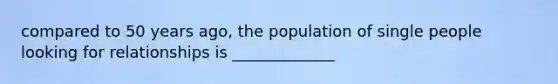 compared to 50 years ago, the population of single people looking for relationships is _____________