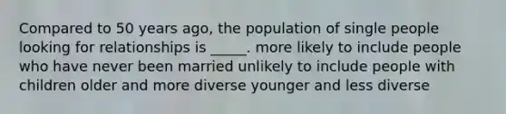 Compared to 50 years ago, the population of single people looking for relationships is _____. more likely to include people who have never been married unlikely to include people with children older and more diverse younger and less diverse