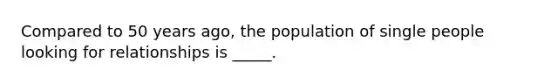 Compared to 50 years ago, the population of single people looking for relationships is _____.