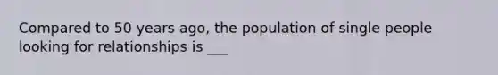 Compared to 50 years ago, the population of single people looking for relationships is ___