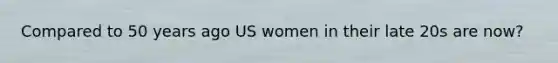 Compared to 50 years ago US women in their late 20s are now?