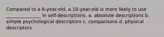 Compared to a 6-year-old, a 10-year-old is more likely to use _______________ in self-descriptions. a. absolute descriptions b. simple psychological descriptors c. comparisons d. physical descriptors