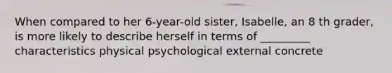 When compared to her 6-year-old sister, Isabelle, an 8 th grader, is more likely to describe herself in terms of _________ characteristics physical psychological external concrete