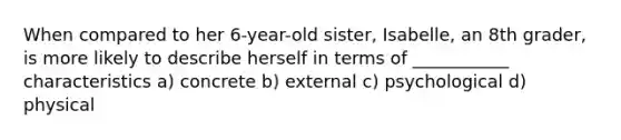 When compared to her 6-year-old sister, Isabelle, an 8th grader, is more likely to describe herself in terms of ___________ characteristics a) concrete b) external c) psychological d) physical