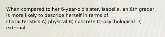 When compared to her 6-year-old sister, Isabelle, an 8th grader, is more likely to describe herself in terms of _________ characteristics A) physical B) concrete C) psychological D) external