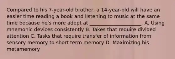 Compared to his 7-year-old brother, a 14-year-old will have an easier time reading a book and listening to music at the same time because he's more adept at _____________________. A. Using mnemonic devices consistently B. Takes that require divided attention C. Tasks that require transfer of information from sensory memory to short term memory D. Maximizing his metamemory