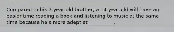 Compared to his 7-year-old brother, a 14-year-old will have an easier time reading a book and listening to music at the same time because he's more adept at __________.