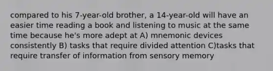 compared to his 7-year-old brother, a 14-year-old will have an easier time reading a book and listening to music at the same time because he's more adept at A) mnemonic devices consistently B) tasks that require divided attention C)tasks that require transfer of information from sensory memory