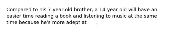 Compared to his 7-year-old brother, a 14-year-old will have an easier time reading a book and listening to music at the same time because he's more adept at____.