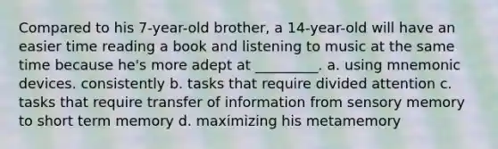 Compared to his 7-year-old brother, a 14-year-old will have an easier time reading a book and listening to music at the same time because he's more adept at _________. a. using mnemonic devices. consistently b. tasks that require divided attention c. tasks that require transfer of information from sensory memory to short term memory d. maximizing his metamemory