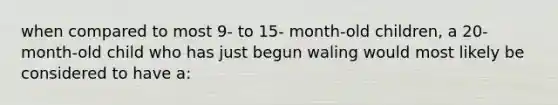 when compared to most 9- to 15- month-old children, a 20-month-old child who has just begun waling would most likely be considered to have a: