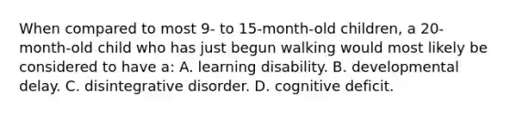 When compared to most 9- to 15-month-old children, a 20-month-old child who has just begun walking would most likely be considered to have a: A. learning disability. B. developmental delay. C. disintegrative disorder. D. cognitive deficit.