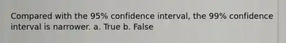 Compared with the 95% confidence interval, the 99% confidence interval is narrower. a. True b. False