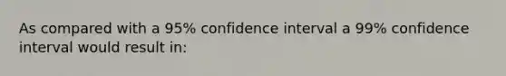 As compared with a 95% confidence interval a 99% confidence interval would result in: