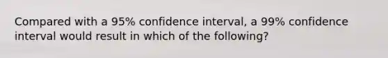 Compared with a 95% confidence interval, a 99% confidence interval would result in which of the following?