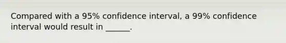 Compared with a 95% confidence interval, a 99% confidence interval would result in ______.