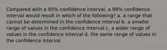 Compared with a 95% confidence interval, a 99% confidence interval would result in which of the following? a. a range that cannot be determined in the confidence interval b. a smaller range of values in the confidence interval c. a wider range of values in the confidence interval d. the same range of values in the confidence interval