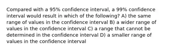 Compared with a 95% confidence interval, a 99% confidence interval would result in which of the following? A) the same range of values in the confidence interval B) a wider range of values in the confidence interval C) a range that cannot be determined in the confidence interval D) a smaller range of values in the confidence interval