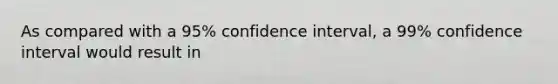 As compared with a 95% confidence interval, a 99% confidence interval would result in